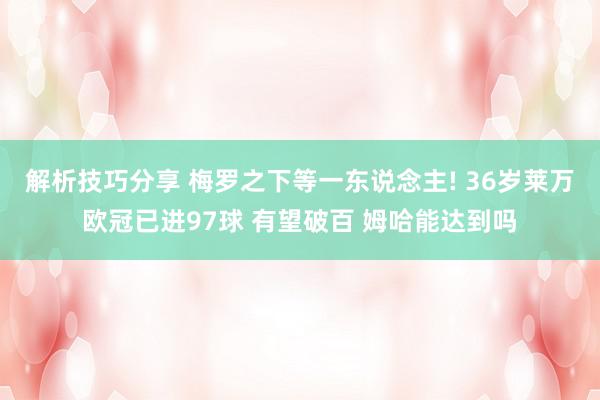 解析技巧分享 梅罗之下等一东说念主! 36岁莱万欧冠已进97球 有望破百 姆哈能达到吗