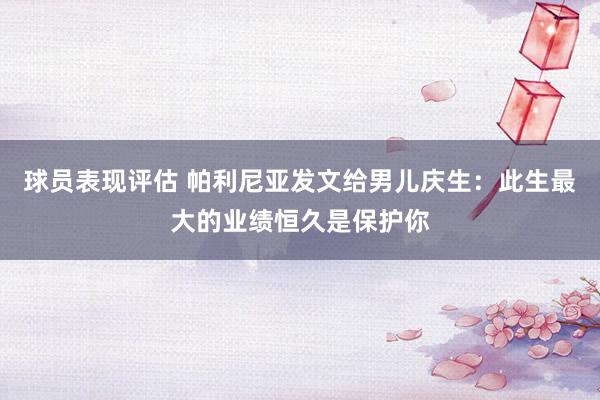 球员表现评估 帕利尼亚发文给男儿庆生：此生最大的业绩恒久是保护你