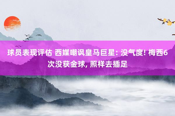 球员表现评估 西媒嘲讽皇马巨星: 没气度! 梅西6次没获金球, 照样去插足