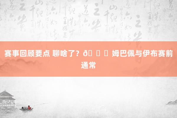 赛事回顾要点 聊啥了？😍姆巴佩与伊布赛前通常