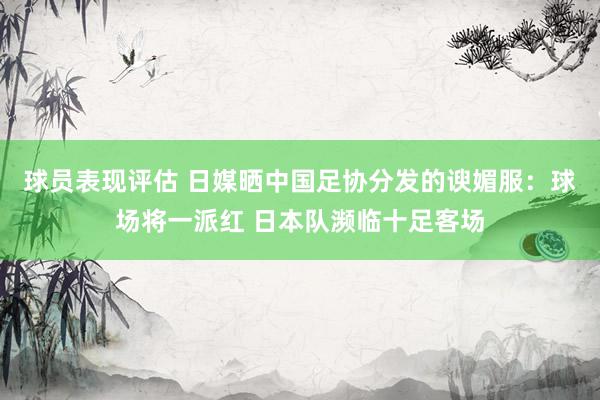 球员表现评估 日媒晒中国足协分发的谀媚服：球场将一派红 日本队濒临十足客场