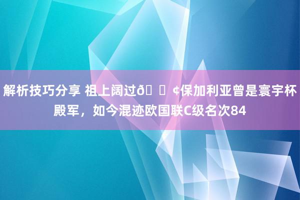 解析技巧分享 祖上阔过😢保加利亚曾是寰宇杯殿军，如今混迹欧国联C级名次84