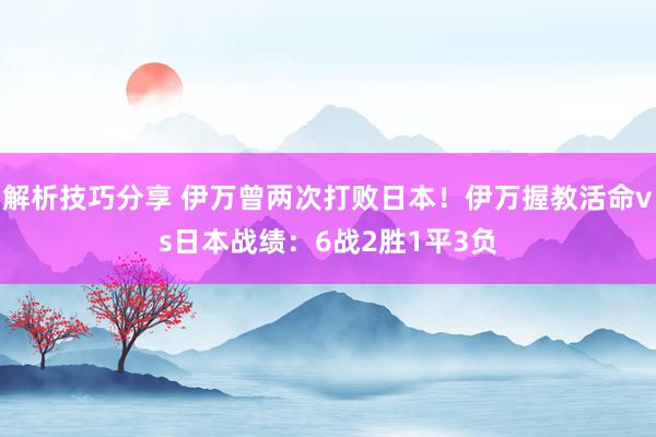 解析技巧分享 伊万曾两次打败日本！伊万握教活命vs日本战绩：6战2胜1平3负