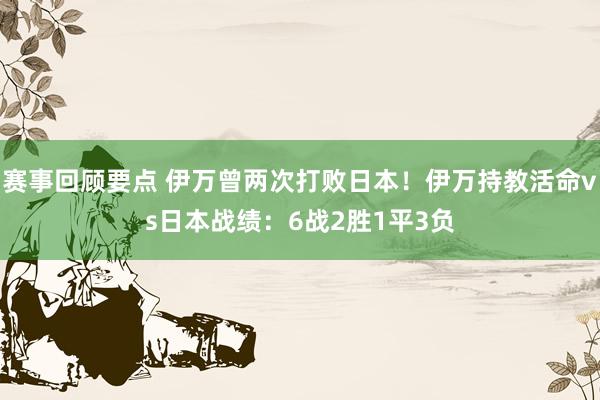 赛事回顾要点 伊万曾两次打败日本！伊万持教活命vs日本战绩：6战2胜1平3负