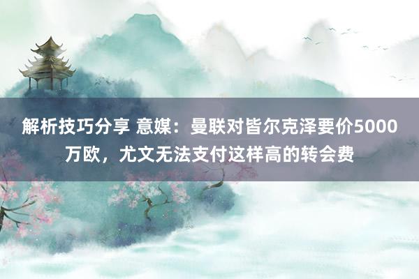 解析技巧分享 意媒：曼联对皆尔克泽要价5000万欧，尤文无法支付这样高的转会费