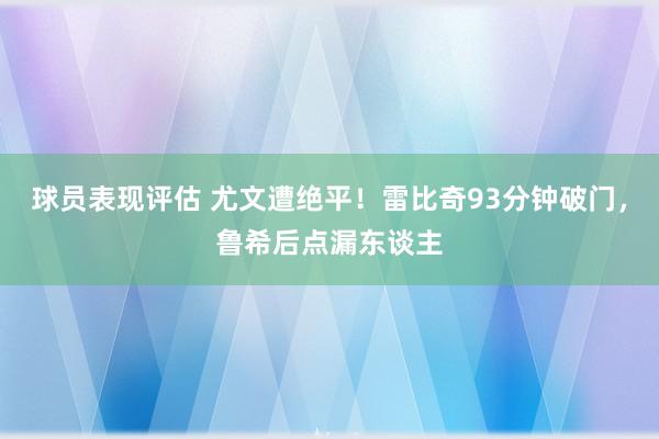 球员表现评估 尤文遭绝平！雷比奇93分钟破门，鲁希后点漏东谈主