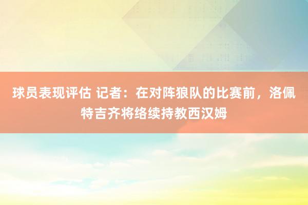 球员表现评估 记者：在对阵狼队的比赛前，洛佩特吉齐将络续持教西汉姆