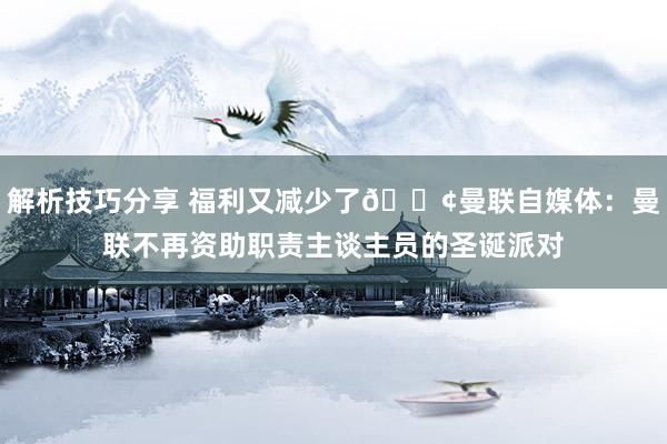 解析技巧分享 福利又减少了😢曼联自媒体：曼联不再资助职责主谈主员的圣诞派对