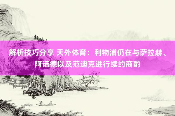 解析技巧分享 天外体育：利物浦仍在与萨拉赫、阿诺德以及范迪克进行续约商酌