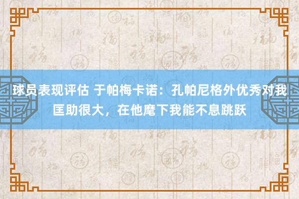 球员表现评估 于帕梅卡诺：孔帕尼格外优秀对我匡助很大，在他麾下我能不息跳跃