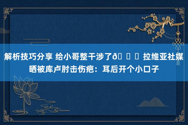 解析技巧分享 给小哥整干涉了😅拉维亚社媒晒被库卢肘击伤疤：耳后开个小口子