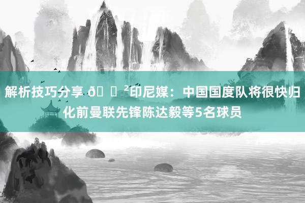 解析技巧分享 😲印尼媒：中国国度队将很快归化前曼联先锋陈达毅等5名球员