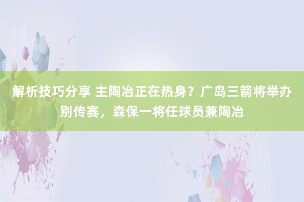 解析技巧分享 主陶冶正在热身？广岛三箭将举办别传赛，森保一将任球员兼陶冶