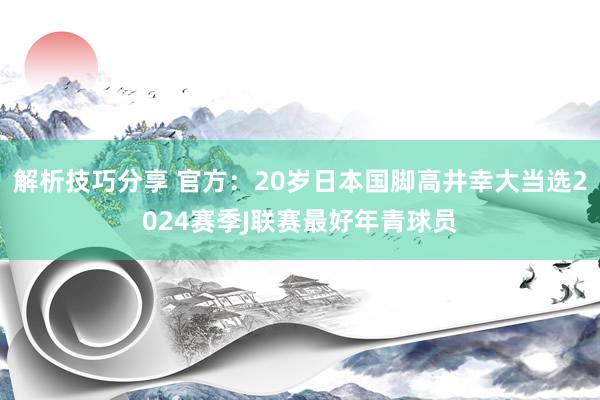 解析技巧分享 官方：20岁日本国脚高井幸大当选2024赛季J联赛最好年青球员