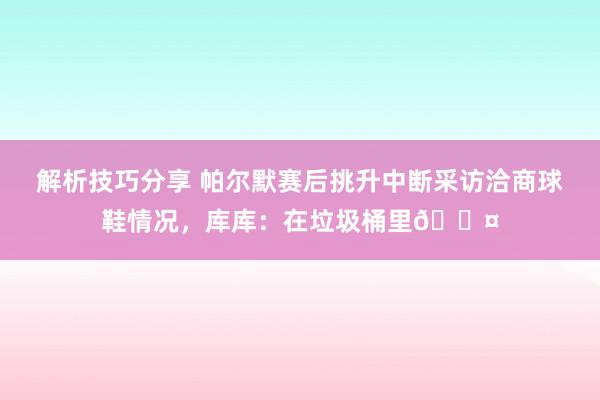 解析技巧分享 帕尔默赛后挑升中断采访洽商球鞋情况，库库：在垃圾桶里😤