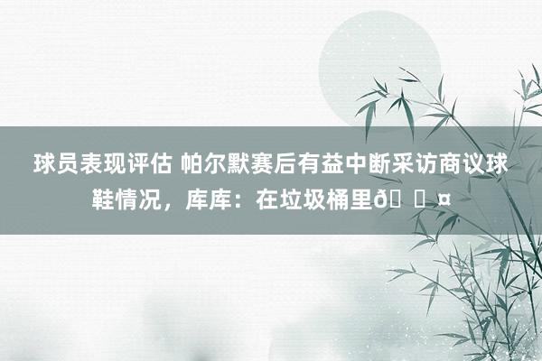 球员表现评估 帕尔默赛后有益中断采访商议球鞋情况，库库：在垃圾桶里😤