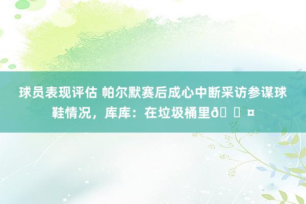 球员表现评估 帕尔默赛后成心中断采访参谋球鞋情况，库库：在垃圾桶里😤