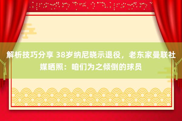 解析技巧分享 38岁纳尼晓示退役，老东家曼联社媒晒照：咱们为之倾倒的球员