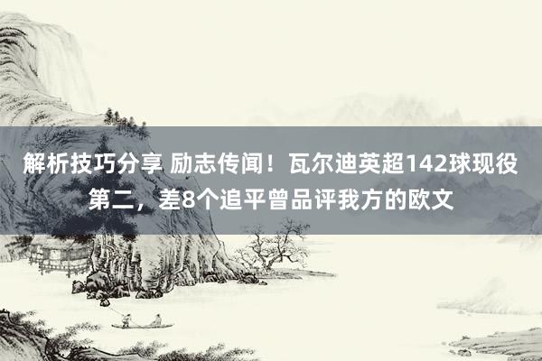 解析技巧分享 励志传闻！瓦尔迪英超142球现役第二，差8个追平曾品评我方的欧文