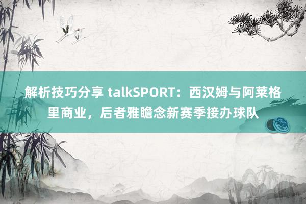 解析技巧分享 talkSPORT：西汉姆与阿莱格里商业，后者雅瞻念新赛季接办球队