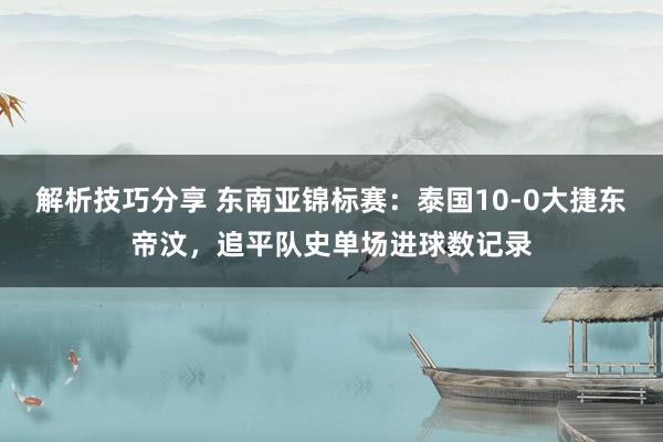 解析技巧分享 东南亚锦标赛：泰国10-0大捷东帝汶，追平队史单场进球数记录