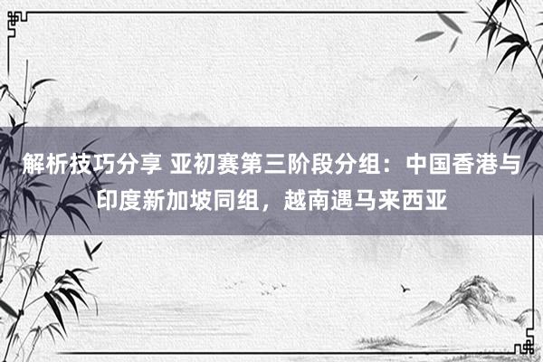 解析技巧分享 亚初赛第三阶段分组：中国香港与印度新加坡同组，越南遇马来西亚