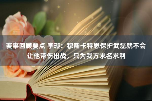 赛事回顾要点 李璇：穆斯卡特思保护武磊就不会让他带伤出战，只为我方求名求利