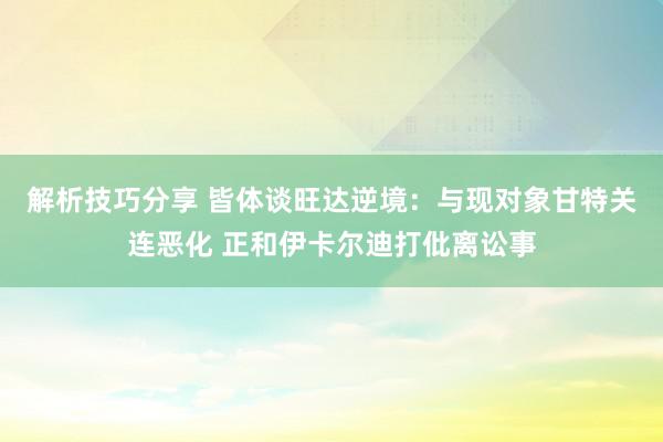 解析技巧分享 皆体谈旺达逆境：与现对象甘特关连恶化 正和伊卡尔迪打仳离讼事