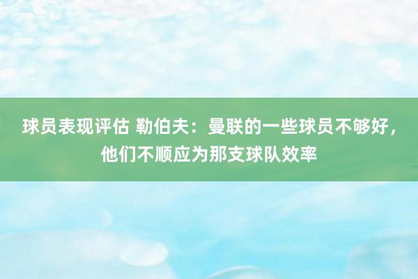 球员表现评估 勒伯夫：曼联的一些球员不够好，他们不顺应为那支球队效率