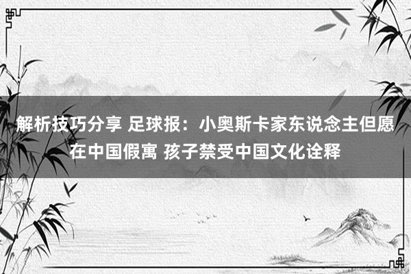 解析技巧分享 足球报：小奥斯卡家东说念主但愿在中国假寓 孩子禁受中国文化诠释