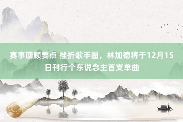 赛事回顾要点 挫折歌手圈，林加德将于12月15日刊行个东说念主首支单曲