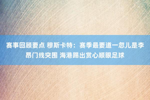 赛事回顾要点 穆斯卡特：赛季最要道一忽儿是李昂门线突围 海港踢出赏心顺眼足球