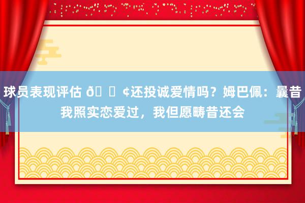 球员表现评估 🐢还投诚爱情吗？姆巴佩：曩昔我照实恋爱过，我但愿畴昔还会