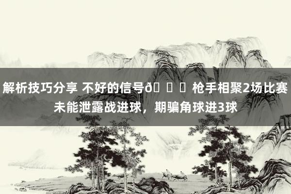 解析技巧分享 不好的信号😕枪手相聚2场比赛未能泄露战进球，期骗角球进3球