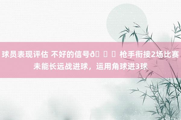 球员表现评估 不好的信号😕枪手衔接2场比赛未能长远战进球，运用角球进3球