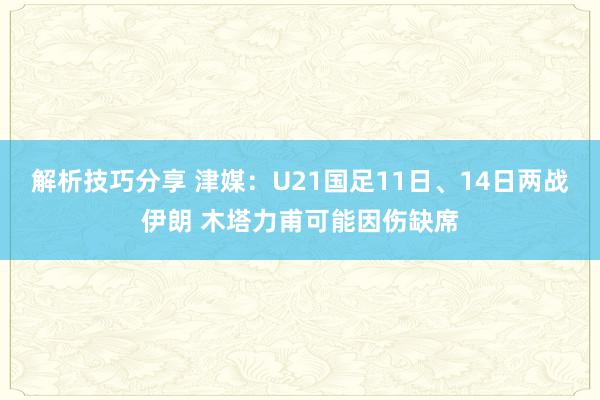 解析技巧分享 津媒：U21国足11日、14日两战伊朗 木塔力甫可能因伤缺席