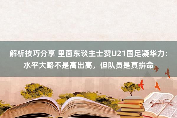 解析技巧分享 里面东谈主士赞U21国足凝华力：水平大略不是高出高，但队员是真拚命