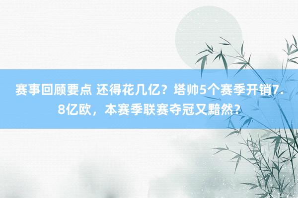 赛事回顾要点 还得花几亿？塔帅5个赛季开销7.8亿欧，本赛季联赛夺冠又黯然？