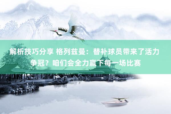 解析技巧分享 格列兹曼：替补球员带来了活力 争冠？咱们会全力赢下每一场比赛