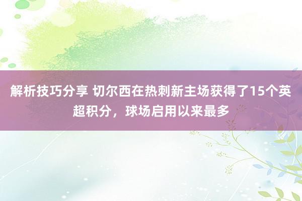 解析技巧分享 切尔西在热刺新主场获得了15个英超积分，球场启用以来最多