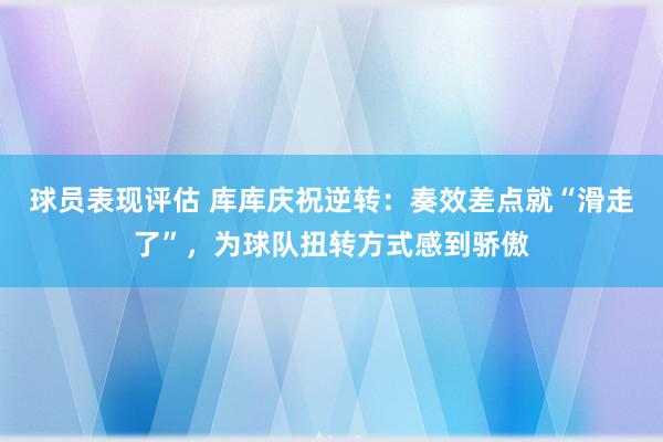 球员表现评估 库库庆祝逆转：奏效差点就“滑走了”，为球队扭转方式感到骄傲