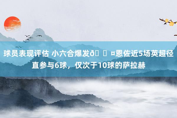 球员表现评估 小六合爆发😤恩佐近5场英超径直参与6球，仅次于10球的萨拉赫