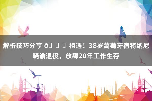 解析技巧分享 👋相遇！38岁葡萄牙宿将纳尼晓谕退役，放肆20年工作生存