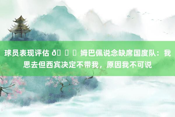 球员表现评估 👀姆巴佩说念缺席国度队：我思去但西宾决定不带我，原因我不可说