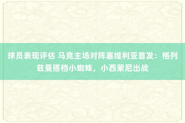 球员表现评估 马竞主场对阵塞维利亚首发：格列兹曼搭档小蜘蛛，小西蒙尼出战