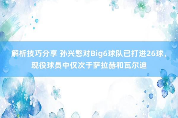 解析技巧分享 孙兴慜对Big6球队已打进26球，现役球员中仅次于萨拉赫和瓦尔迪