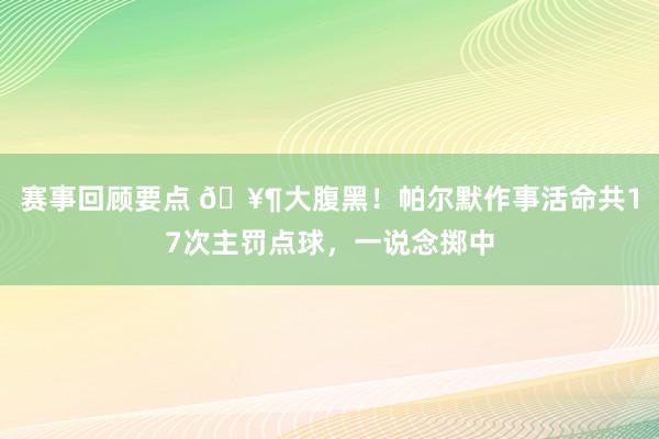 赛事回顾要点 🥶大腹黑！帕尔默作事活命共17次主罚点球，一说念掷中