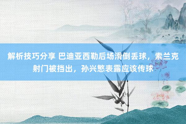 解析技巧分享 巴迪亚西勒后场滑倒丢球，索兰克射门被挡出，孙兴慜表露应该传球