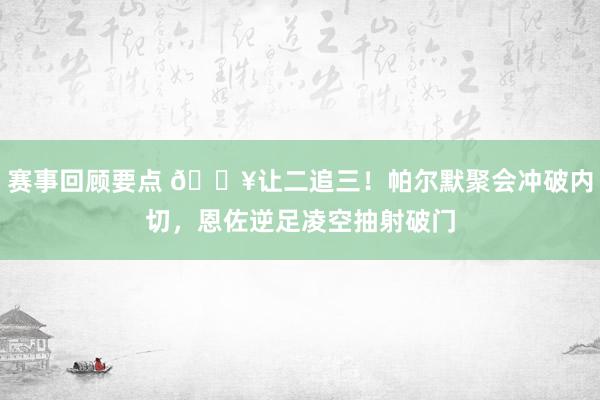 赛事回顾要点 💥让二追三！帕尔默聚会冲破内切，恩佐逆足凌空抽射破门