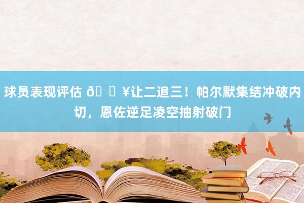 球员表现评估 💥让二追三！帕尔默集结冲破内切，恩佐逆足凌空抽射破门